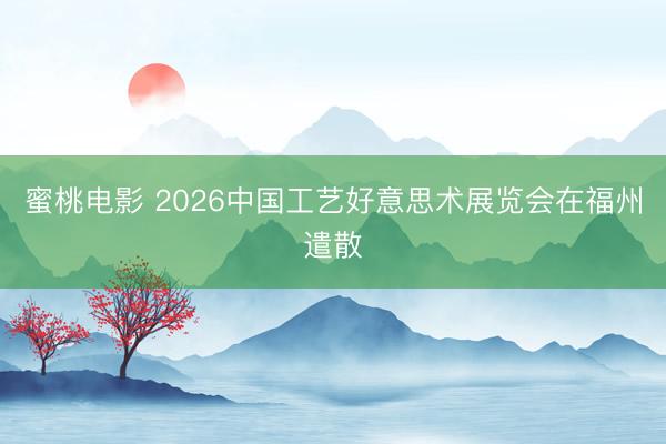 蜜桃电影 2026中国工艺好意思术展览会在福州遣散