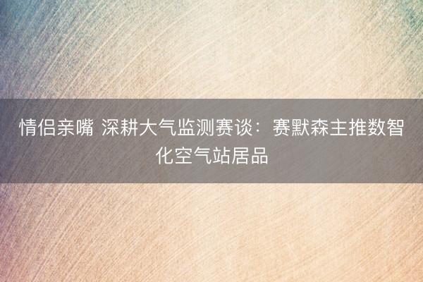 情侣亲嘴 深耕大气监测赛谈：赛默森主推数智化空气站居品