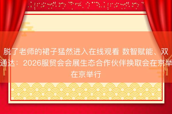 脱了老师的裙子猛然进入在线观看 数智赋能、双向通达：2026服贸会会展生态合作伙伴换取会在京举行