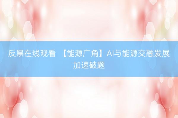 反黑在线观看 【能源广角】AI与能源交融发展加速破题