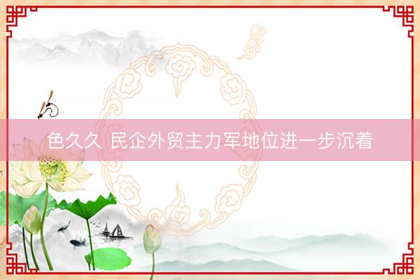 色久久 民企外贸主力军地位进一步沉着