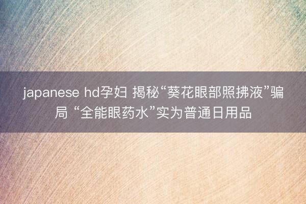 japanese hd孕妇 揭秘“葵花眼部照拂液”骗局 “全能眼药水”实为普通日用品