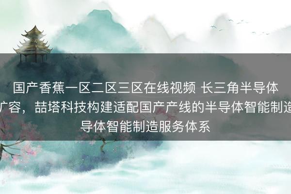 国产香蕉一区二区三区在线视频 长三角半导体产能全面扩容，喆塔科技构建适配国产产线的半导体智能制造服务体系
