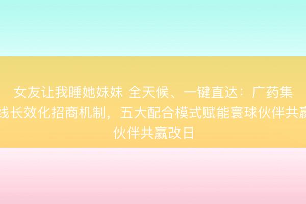 女友让我睡她妺妺 全天候、一键直达：广药集团上线长效化招商机制，五大配合模式赋能寰球伙伴共赢改日