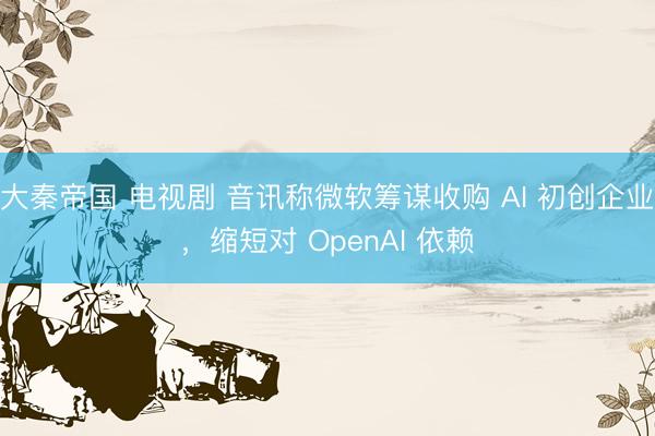 大秦帝国 电视剧 音讯称微软筹谋收购 AI 初创企业，缩短对 OpenAI 依赖