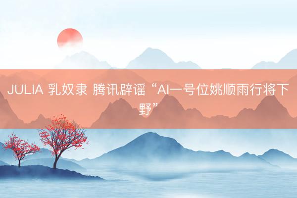 JULIA 乳奴隶 腾讯辟谣 “AI一号位姚顺雨行将下野”