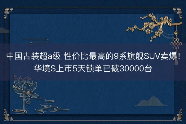 中国古装超a级 性价比最高的9系旗舰SUV卖爆！华境S上市5天锁单已破30000台