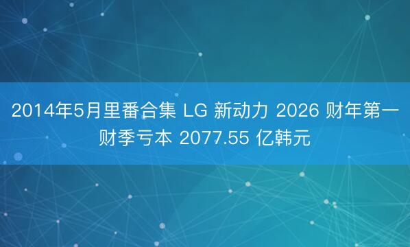 2014年5月里番合集 LG 新动力 2026 财年第一财季亏本 2077.55 亿韩元