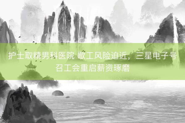 护士取精男科医院 歇工风险迫近，三星电子号召工会重启薪资琢磨