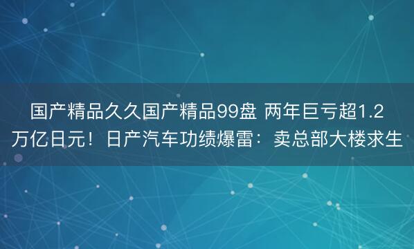 国产精品久久国产精品99盘 两年巨亏超1.2万亿日元！日产汽车功绩爆雷：卖总部大楼求生