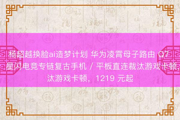 杨超越换脸ai造梦计划 华为凌霄母子路由 Q7 电线版发布：星闪电竞专链复古手机 / 平板直连裁汰游戏卡顿，1219 元起