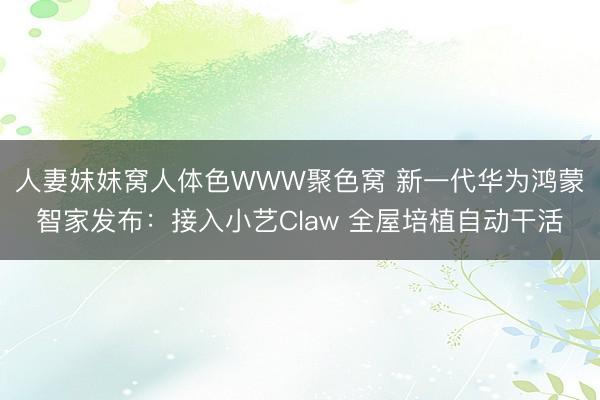 人妻妺妺窝人体色WWW聚色窝 新一代华为鸿蒙智家发布：接入小艺Claw 全屋培植自动干活