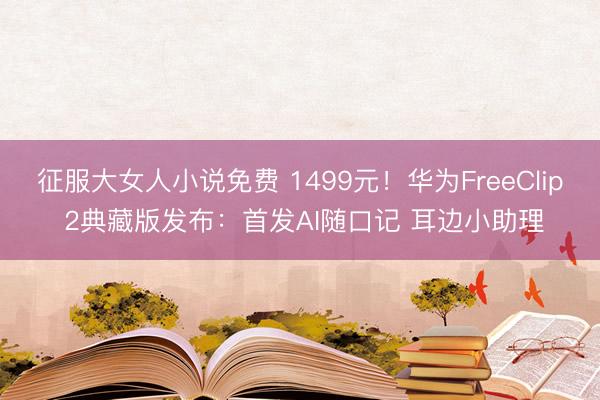 征服大女人小说免费 1499元！华为FreeClip 2典藏版发布：首发AI随口记 耳边小助理