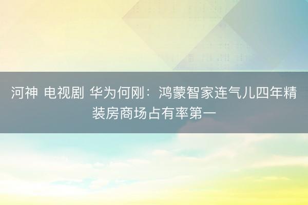 河神 电视剧 华为何刚：鸿蒙智家连气儿四年精装房商场占有率第一