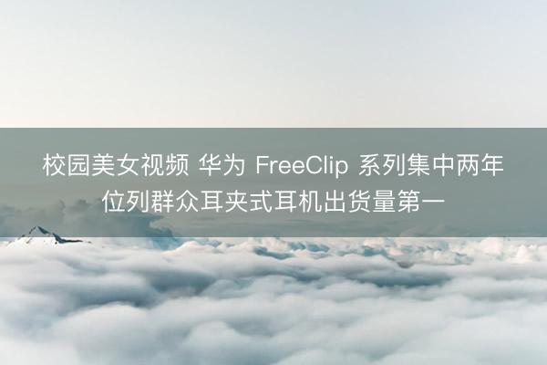 校园美女视频 华为 FreeClip 系列集中两年位列群众耳夹式耳机出货量第一