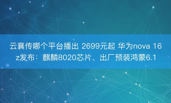 云襄传哪个平台播出 2699元起 华为nova 16z发布：麒麟8020芯片、出厂预装鸿蒙6.1