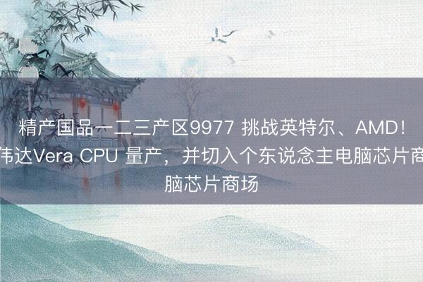 精产国品一二三产区9977 挑战英特尔、AMD！英伟达Vera CPU 量产，并切入个东说念主电脑芯片商场