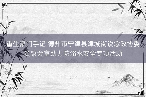 重生豪门手记 德州市宁津县津城街说念政协委员聚会室助力防溺水安全专项活动