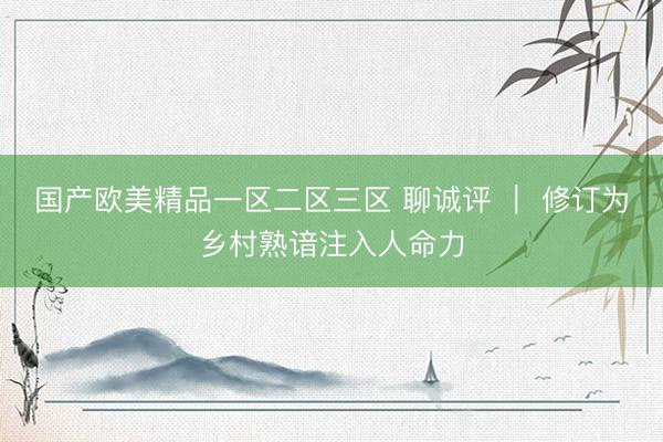国产欧美精品一区二区三区 聊诚评 ｜ 修订为乡村熟谙注入人命力