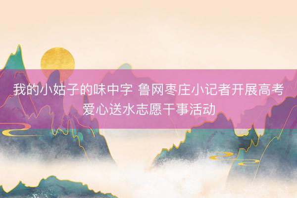 我的小姑子的味中字 鲁网枣庄小记者开展高考爱心送水志愿干事活动