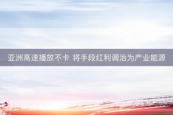 亚洲高速播放不卡 将手段红利调治为产业能源