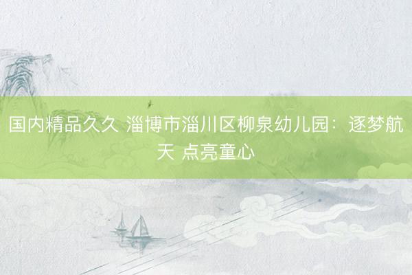 国内精品久久 淄博市淄川区柳泉幼儿园：逐梦航天 点亮童心
