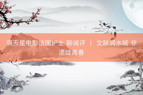 满天星电影法国护士 聊诚评 ｜ 文脉润水城 非遗绽青春