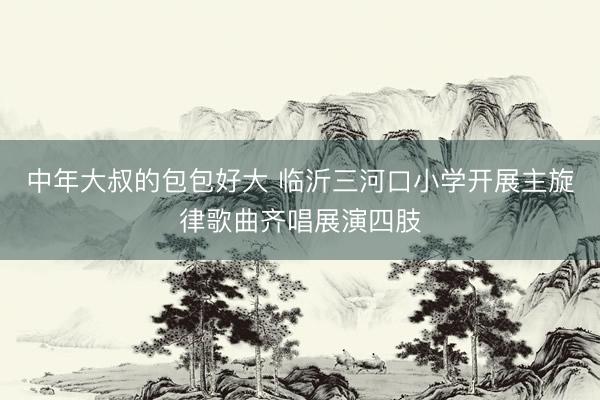 中年大叔的包包好大 临沂三河口小学开展主旋律歌曲齐唱展演四肢