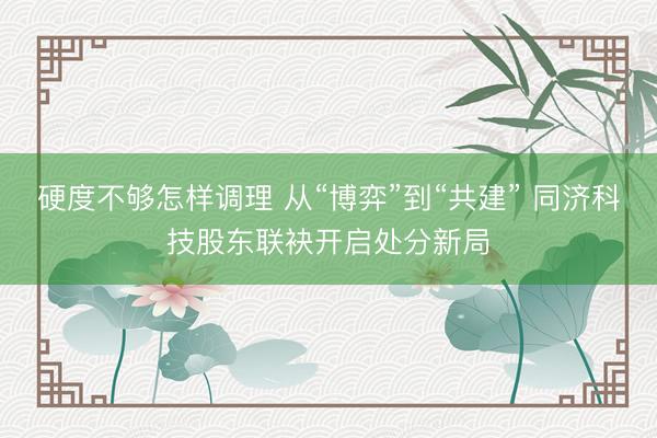 硬度不够怎样调理 从“博弈”到“共建” 同济科技股东联袂开启处分新局
