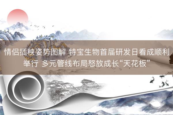 情侣插秧姿势图解 特宝生物首届研发日看成顺利举行 多元管线布局怒放成长“天花板”