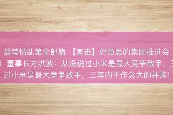 翁莹情乱第全部篇 【直击】好意思的集团推进会，近200东说念主参预！董事长方洪波：从没说过小米是最大竞争敌手，三年内不作念大的并购！