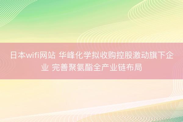 日本wifi网站 华峰化学拟收购控股激动旗下企业 完善聚氨酯全产业链布局