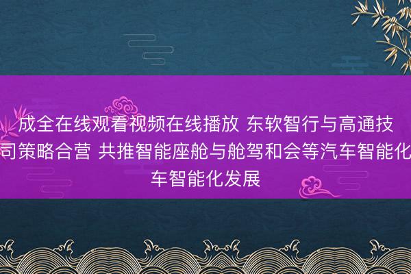 成全在线观看视频在线播放 东软智行与高通技艺公司策略合营 共推智能座舱与舱驾和会等汽车智能化发展