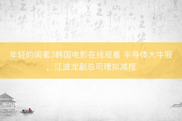 年轻的闺蜜3韩国电影在线观看 半导体大牛股,江波龙副总司理拟减捏