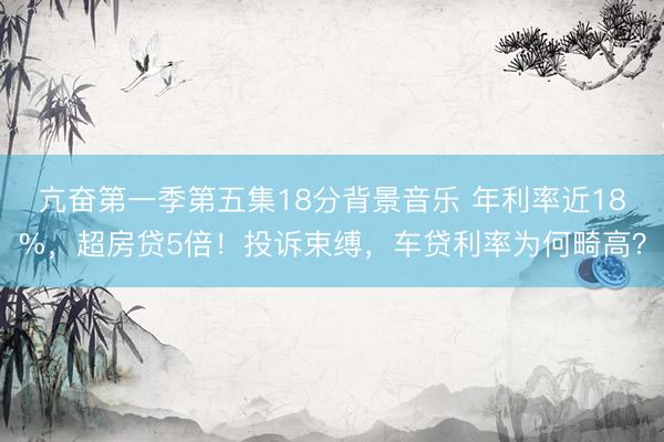 亢奋第一季第五集18分背景音乐 年利率近18%，超房贷5倍！投诉束缚，车贷利率为何畸高？
