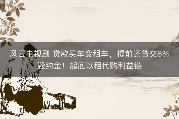 风云电视剧 贷款买车变租车，提前还贷交8%毁约金！起底以租代购利益链