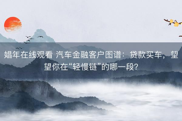 娼年在线观看 汽车金融客户图谱：贷款买车，望望你在“轻慢链”的哪一段？