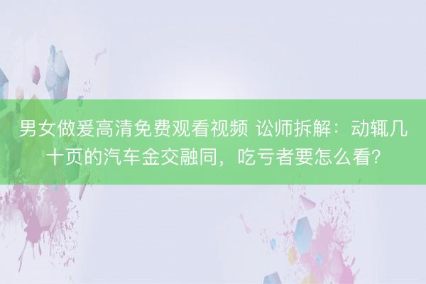 男女做爰高清免费观看视频 讼师拆解：动辄几十页的汽车金交融同，吃亏者要怎么看？