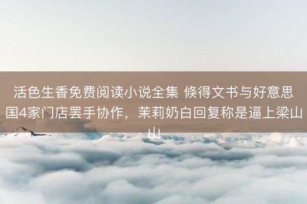活色生香免费阅读小说全集 倏得文书与好意思国4家门店罢手协作，茉莉奶白回复称是逼上梁山
