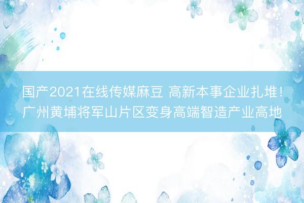 国产2021在线传媒麻豆 高新本事企业扎堆！广州黄埔将军山片区变身高端智造产业高地