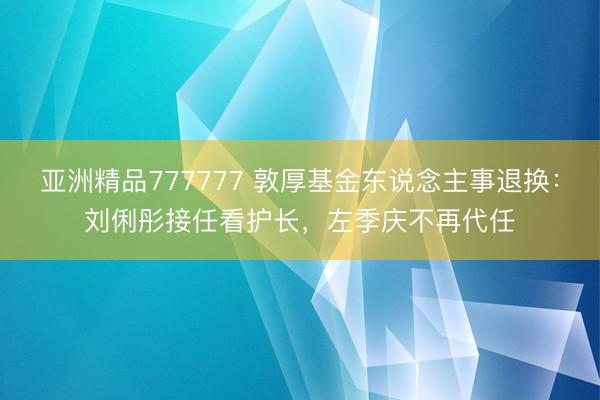 亚洲精品777777 敦厚基金东说念主事退换：刘俐彤接任看护长，左季庆不再代任