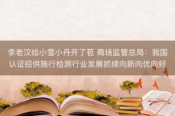李老汉给小雪小丹开了苞 商场监管总局：我国认证招供施行检测行业发展抓续向新向优向好