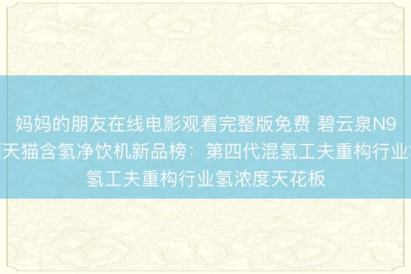 妈妈的朋友在线电影观看完整版免费 碧云泉N9Max瑶光登顶天猫含氢净饮机新品榜：第四代混氢工夫重构行业氢浓度天花板