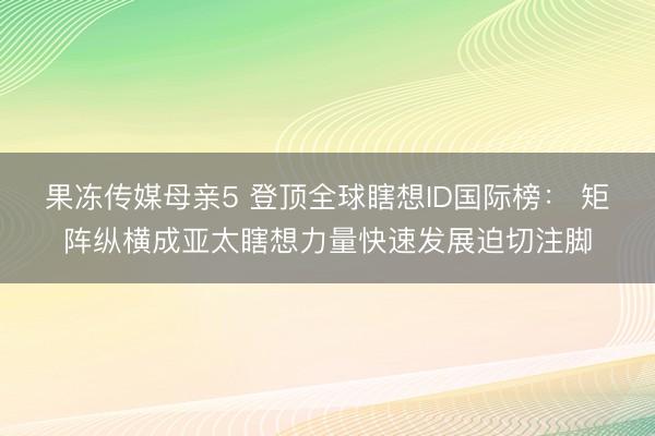 果冻传媒母亲5 登顶全球瞎想ID国际榜： 矩阵纵横成亚太瞎想力量快速发展迫切注脚