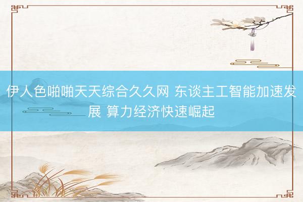 伊人色啪啪天天综合久久网 东谈主工智能加速发展 算力经济快速崛起