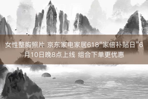 女性整胸照片 京东家电家居618“家倍补贴日”6月10日晚8点上线 组合下单更优惠