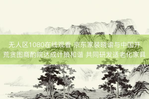 无人区1080在线观看 京东家装晓谕与中国开荒贪图商酌院达成计策和谐 共同研发适老化家具