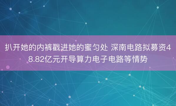 扒开她的内裤戳进她的蜜匀处 深南电路拟募资48.82亿元开导算力电子电路等情势