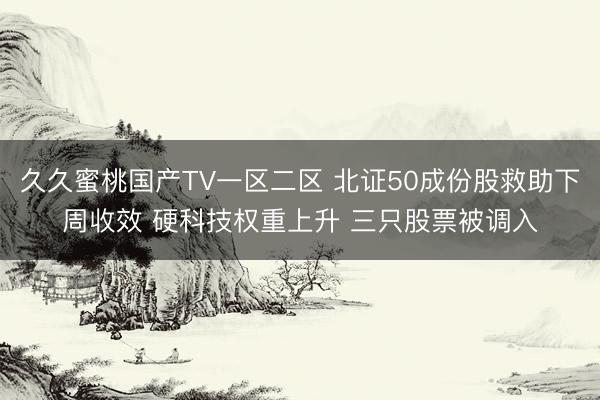 久久蜜桃国产TV一区二区 北证50成份股救助下周收效 硬科技权重上升 三只股票被调入