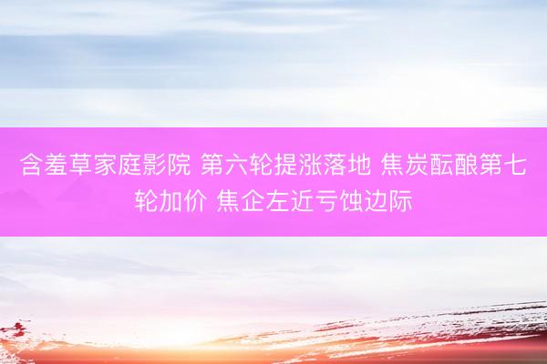含羞草家庭影院 第六轮提涨落地 焦炭酝酿第七轮加价 焦企左近亏蚀边际